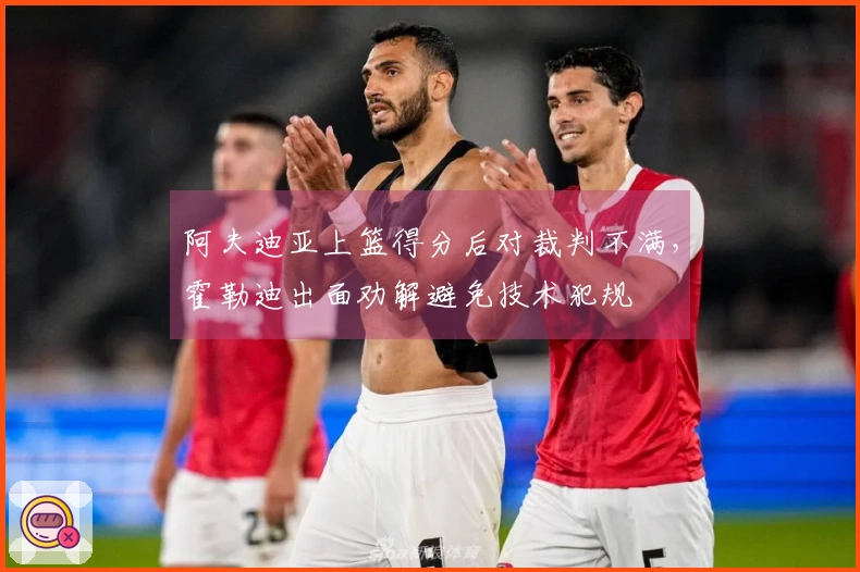 阿夫迪亚上篮得分后对裁判不满，霍勒迪出面劝解避免技术犯规