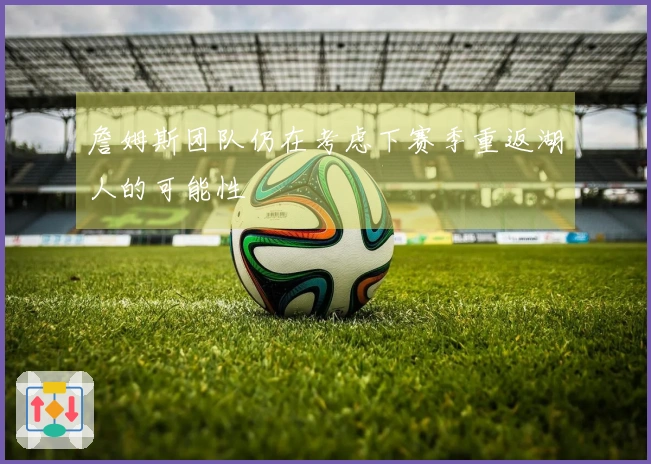 詹姆斯团队仍在考虑下赛季重返湖人的可能性