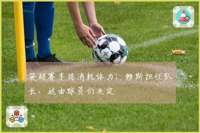 英超赛季将消耗体力；赖斯担任队长，这由球员们决定