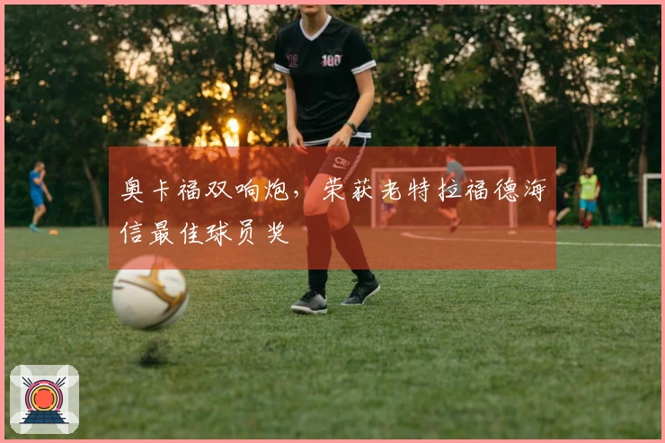 奥卡福双响炮，荣获老特拉福德海信最佳球员奖