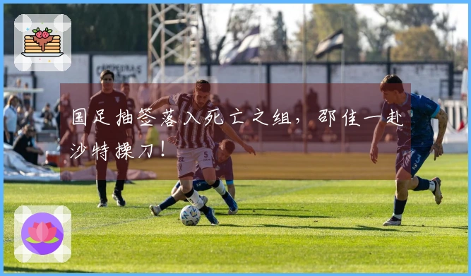 国足抽签落入死亡之组，邵佳一赴沙特操刀！