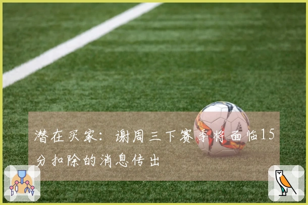 潜在买家：谢周三下赛季将面临15分扣除的消息传出