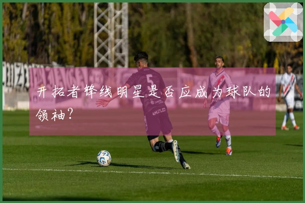 开拓者锋线明星是否应成为球队的领袖？