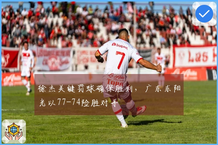 徐杰关键罚球确保胜利，广东东阳光以77-74险胜对手