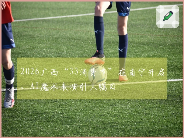 2026广西“33消费节”在南宁开启，AI魔术表演引人瞩目