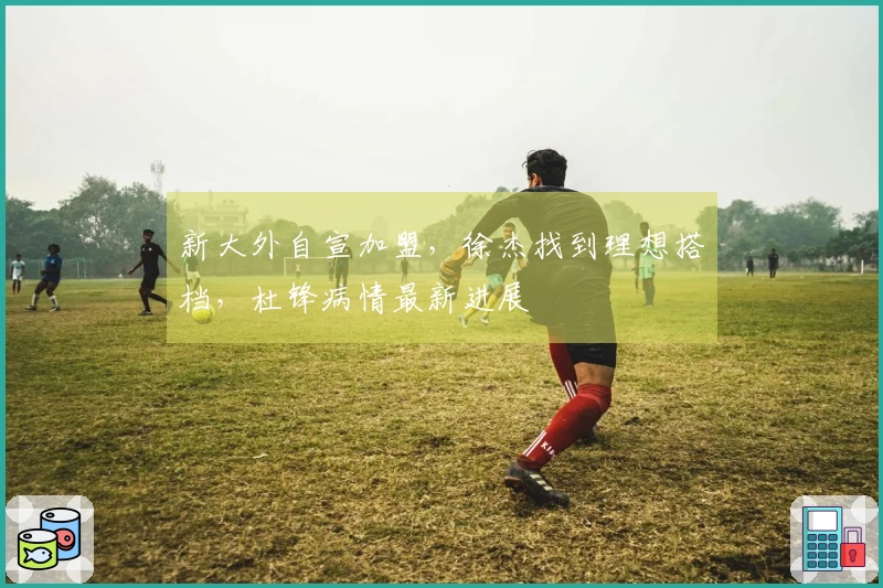 新大外自宣加盟，徐杰找到理想搭档，杜锋病情最新进展