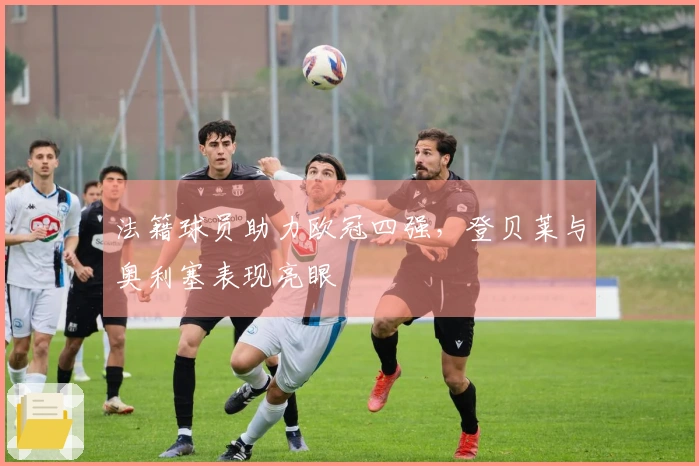 法籍球员助力欧冠四强，登贝莱与奥利塞表现亮眼