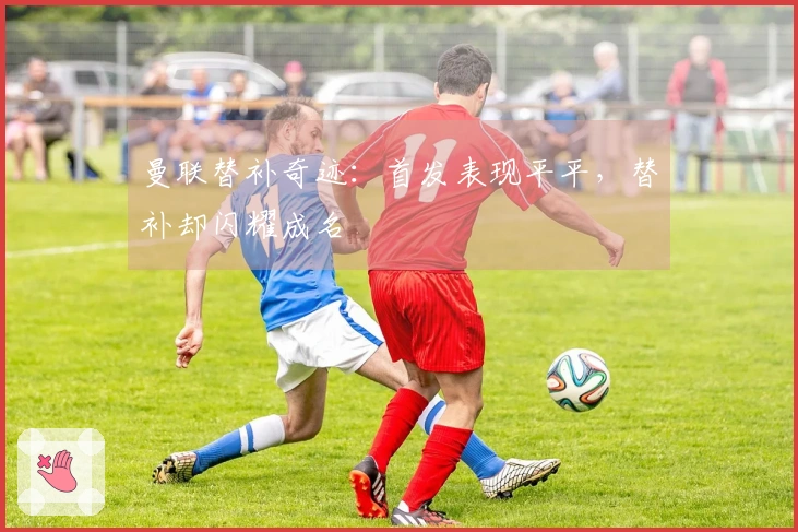 曼联替补奇迹：首发表现平平，替补却闪耀成名