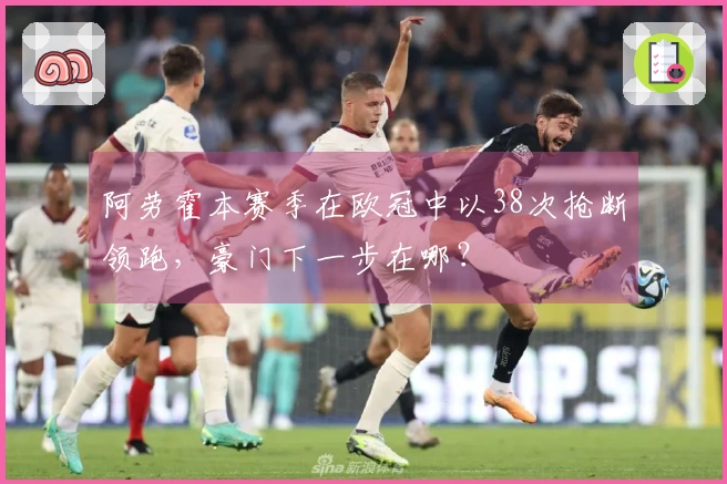 阿劳霍本赛季在欧冠中以38次抢断领跑，豪门下一步在哪？