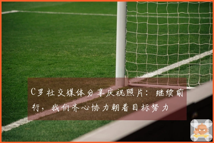 C罗社交媒体分享庆祝照片：继续前行，我们齐心协力朝着目标努力