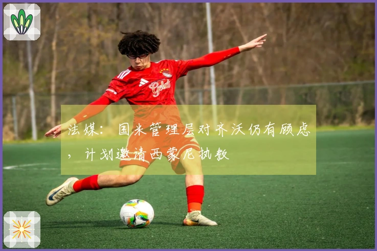 法媒：国米管理层对齐沃仍有顾虑，计划邀请西蒙尼执教