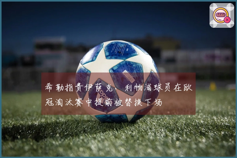 希勒指责伊萨克，利物浦球员在欧冠淘汰赛中提前被替换下场