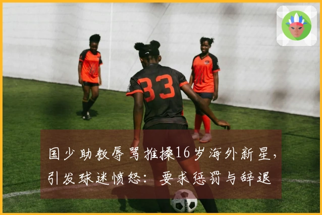 国少助教辱骂推搡16岁海外新星，引发球迷愤怒：要求惩罚与辞退
