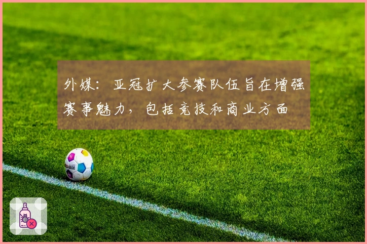 外媒：亚冠扩大参赛队伍旨在增强赛事魅力，包括竞技和商业方面