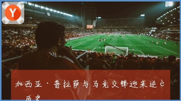 加西亚·普拉萨与马竞交锋迎来逆转历史