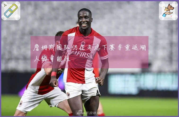 詹姆斯团队仍在考虑下赛季重返湖人的可能性