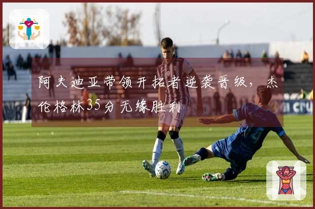 阿夫迪亚带领开拓者逆袭晋级，杰伦格林35分无缘胜利