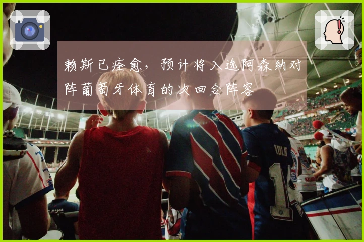 赖斯已痊愈，预计将入选阿森纳对阵葡萄牙体育的次回合阵容